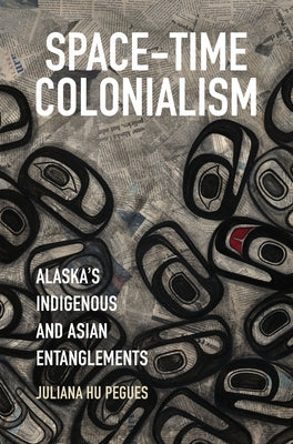 Space-Time Colonialism: Alaska's Indigenous and Asian Entanglements by Hu Pegues, Juliana