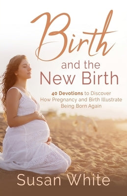 Birth and the New Birth: 40 Devotions to Discover How Pregnancy and Birth Illustrate Being Born Again by White, Susan M.