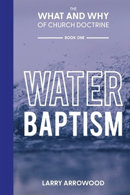 The What and Why of Church Doctrine: Water Baptism by Arrowood, Larry M.