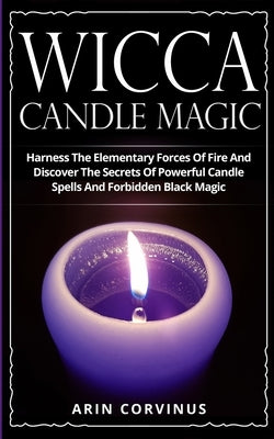 Wicca Candle Magic: Harness The Elementary Forces Of Fire And Discover The Secrets Of Powerful Candle Spells And Forbidden Black Magic by Corvinus, Arin