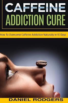 Caffeine Addiction Cure: How To Overcome Caffeine Addiction Naturally in 10 Days by Rodgers, Daniel