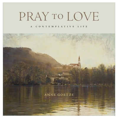 Pray to Love: A Contemplative Life by Goetze, Anne