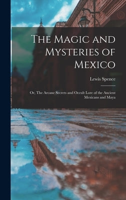 The Magic and Mysteries of Mexico: Or, The Arcane Secrets and Occult Lore of the Ancient Mexicans and Maya by Spence, Lewis