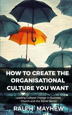 How To Create The Organisational Culture You Want: Leading Cultural Change in Business, Church and the Social Sector by Mayhew, Ralph