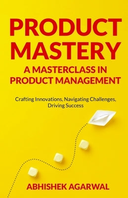 Product Mastery a Masterclass in Product Management: Crafting Innovations, Navigating Challenges, Driving Success by Agarwal, Abhishek K.