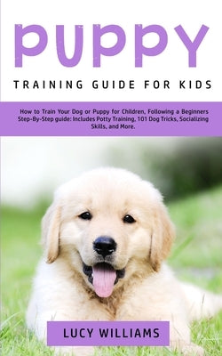 Puppy Training Guide for Kids: How to Train Your Dog or Puppy for Children, Following a Beginners Step-By-Step Guide: Includes Potty Training, 101 Do by Williams, Lucy