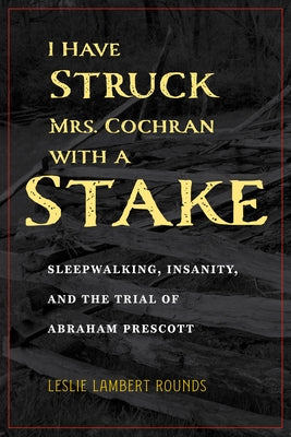 I Have Struck Mrs. Cochran with a Stake: Sleepwalking, Insanity, and the Trial of Abraham Prescott by Rounds, Leslie Lambert