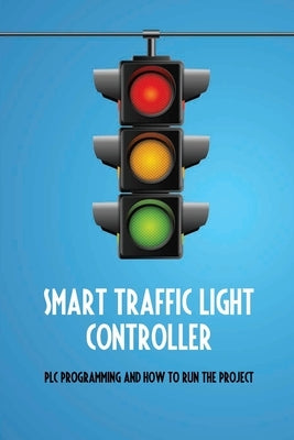 Smart Traffic Light Controller: PLC Programming And How To Run The Project: Plc Programming Paperback Independently Published