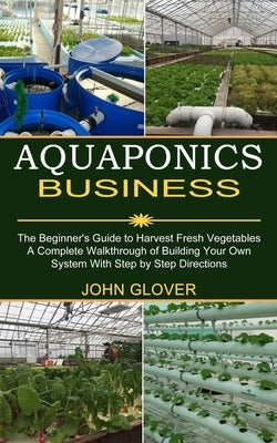 Aquaponics Business: A Complete Walkthrough of Building Your Own System With Step by Step Directions (The Beginner's Guide to Harvest Fresh by Glover, John