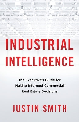 Industrial Intelligence: The Executive's Guide for Making Informed Commercial Real Estate Decisions by Smith, Justin