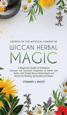 Secrets of the Mystical Powers of Wiccan Herbal Magic: A Beginners Guide to Herbalism. Discover the Essential Properties of Plants and Herbs, with Sim by White, Stewart J.