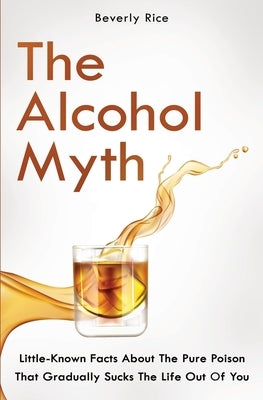 The Alcohol Myth: Little-Known Facts About The Pure Poison That Gradually Sucks The Life Out Of You by Dickinson, Patrick