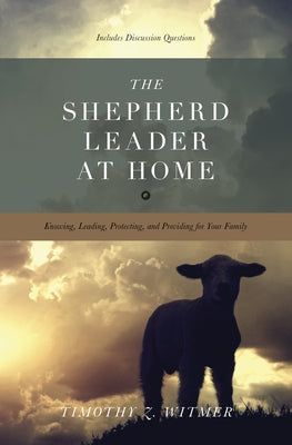 The Shepherd Leader at Home: Knowing, Leading, Protecting, and Providing for Your Family by Witmer, Timothy Z.