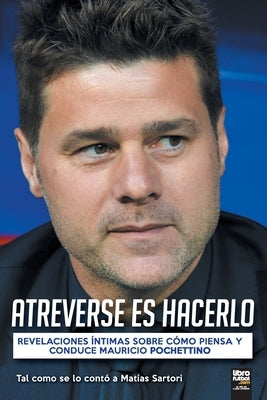 Atreverse Es Hacerlo: Revelaciones Íntimas Sobre Cómo Piensa Y Conduce Mauricio Pochettino by Sartori, Matías