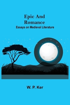 Epic and Romance: Essays on Medieval Literature by P. Ker, W.