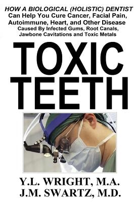 Toxic Teeth: How a Biological (Holistic) Dentist Can Help You Cure Cancer, Facial Pain, Autoimmune, Heart, and Other Disease Caused by Wright M. a., Y. L.