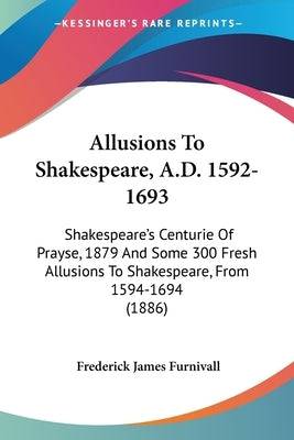 Allusions To Shakespeare, A.D. 1592-1693: Shakespeare's Centurie Of Prayse, 1879 And Some 300 Fresh Allusions To Shakespeare, From 1594-1694 (1886) - SureShot Books Publishing LLC